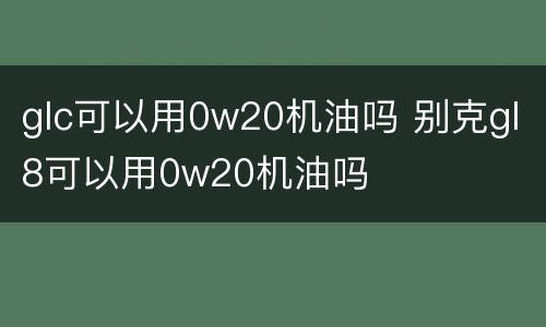 glc可以用0w20机油吗 别克gl8可以用0w20机油吗