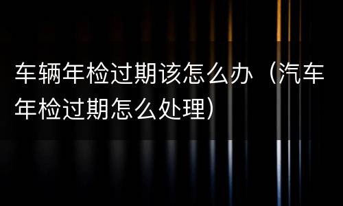 车辆年检过期该怎么办（汽车年检过期怎么处理）