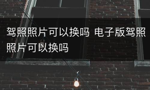 驾照照片可以换吗 电子版驾照照片可以换吗