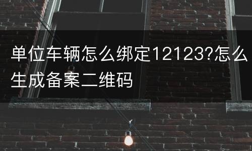单位车辆怎么绑定12123?怎么生成备案二维码