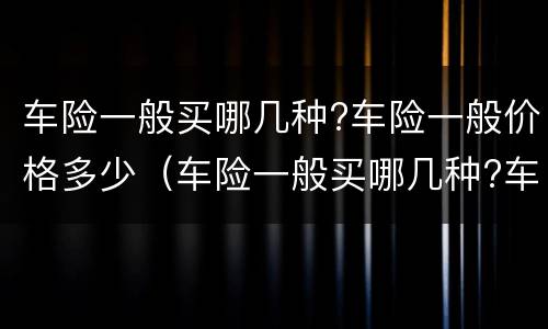 车险一般买哪几种?车险一般价格多少（车险一般买哪几种?车险一般价格多少合适）