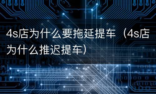4s店为什么要拖延提车（4s店为什么推迟提车）