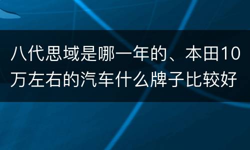 八代思域是哪一年的、本田10万左右的汽车什么牌子比较好