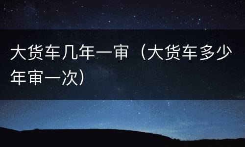 大货车几年一审（大货车多少年审一次）