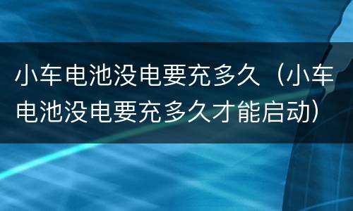 小车电池没电要充多久（小车电池没电要充多久才能启动）