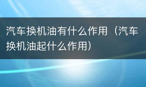 汽车换机油有什么作用（汽车换机油起什么作用）