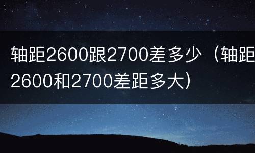 轴距2600跟2700差多少（轴距2600和2700差距多大）