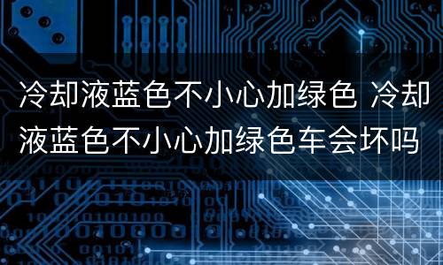 冷却液蓝色不小心加绿色 冷却液蓝色不小心加绿色车会坏吗