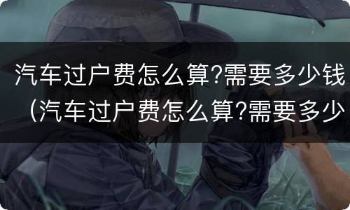 汽车过户费怎么算?需要多少钱（汽车过户费怎么算?需要多少钱呀）