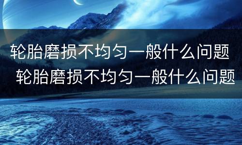 轮胎磨损不均匀一般什么问题 轮胎磨损不均匀一般什么问题呢