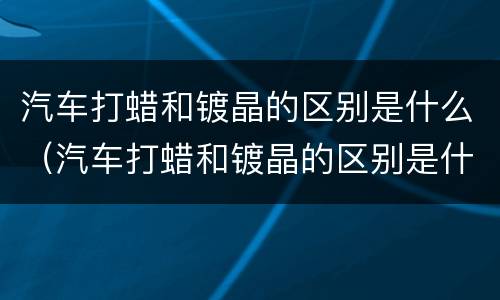 汽车打蜡和镀晶的区别是什么（汽车打蜡和镀晶的区别是什么意思）