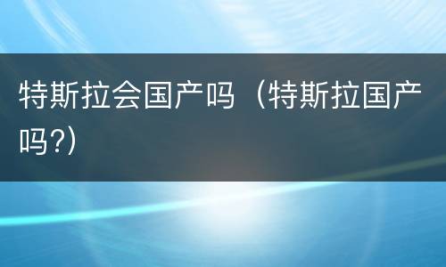 特斯拉会国产吗（特斯拉国产吗?）