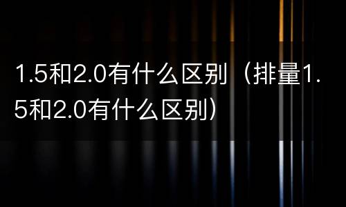 1.5和2.0有什么区别（排量1.5和2.0有什么区别）