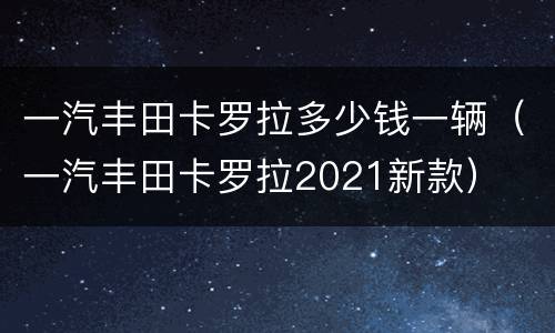 一汽丰田卡罗拉多少钱一辆（一汽丰田卡罗拉2021新款）