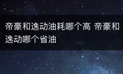 帝豪和逸动油耗哪个高 帝豪和逸动哪个省油