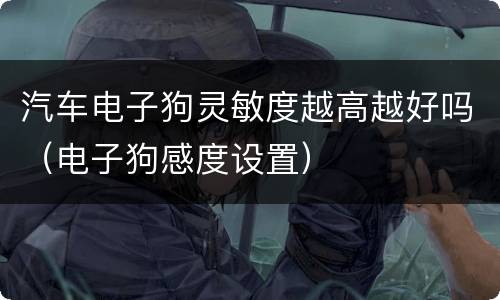 汽车电子狗灵敏度越高越好吗（电子狗感度设置）