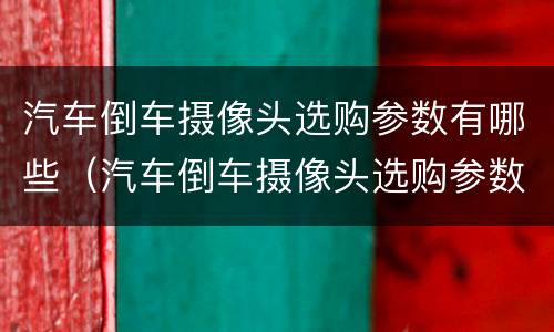 汽车倒车摄像头选购参数有哪些（汽车倒车摄像头选购参数有哪些方法）