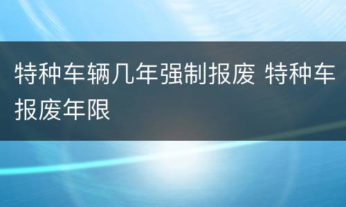 特种车辆几年强制报废 特种车报废年限
