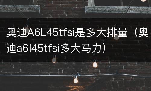 奥迪A6L45tfsi是多大排量（奥迪a6l45tfsi多大马力）