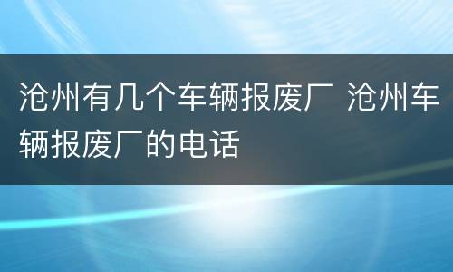 沧州有几个车辆报废厂 沧州车辆报废厂的电话
