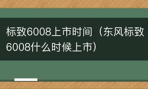 标致6008上市时间（东风标致6008什么时候上市）