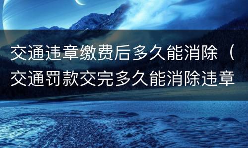交通违章缴费后多久能消除（交通罚款交完多久能消除违章）