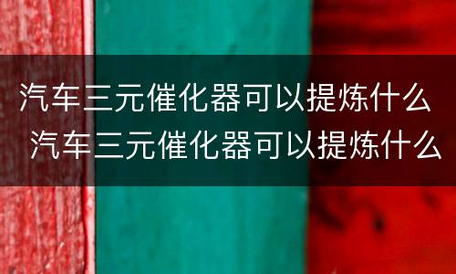 汽车三元催化器可以提炼什么 汽车三元催化器可以提炼什么东西