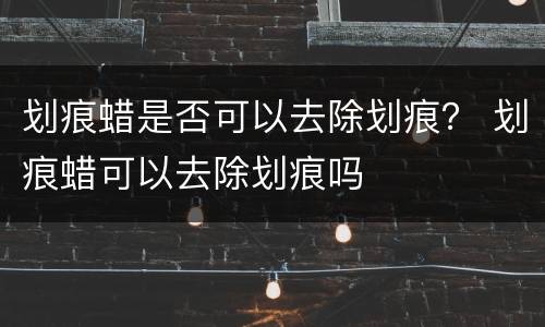 划痕蜡是否可以去除划痕？ 划痕蜡可以去除划痕吗