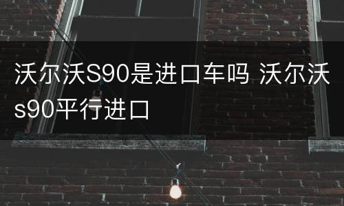 沃尔沃S90是进口车吗 沃尔沃s90平行进口