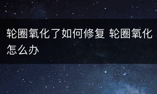 轮圈氧化了如何修复 轮圈氧化怎么办