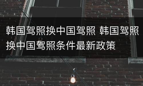 韩国驾照换中国驾照 韩国驾照换中国驾照条件最新政策