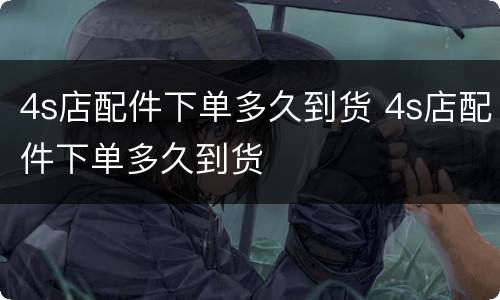 4s店配件下单多久到货 4s店配件下单多久到货