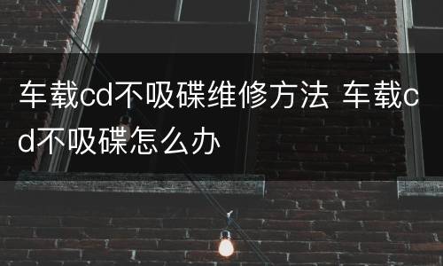 车载cd不吸碟维修方法 车载cd不吸碟怎么办