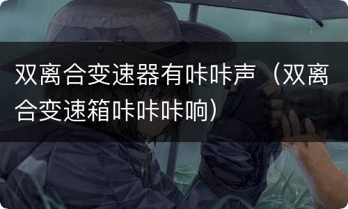 双离合变速器有咔咔声（双离合变速箱咔咔咔响）