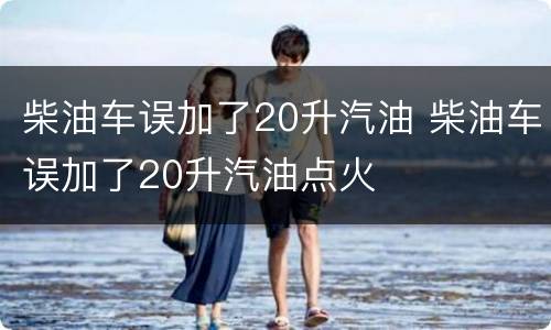柴油车误加了20升汽油 柴油车误加了20升汽油点火
