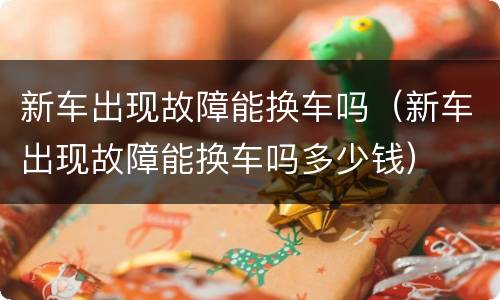 新车出现故障能换车吗（新车出现故障能换车吗多少钱）