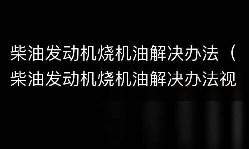 柴油发动机烧机油解决办法（柴油发动机烧机油解决办法视频）