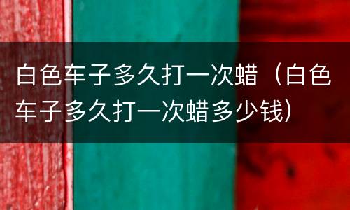 白色车子多久打一次蜡（白色车子多久打一次蜡多少钱）
