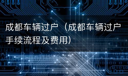 成都车辆过户（成都车辆过户手续流程及费用）
