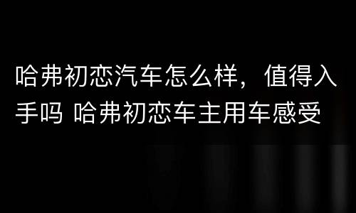 哈弗初恋汽车怎么样，值得入手吗 哈弗初恋车主用车感受