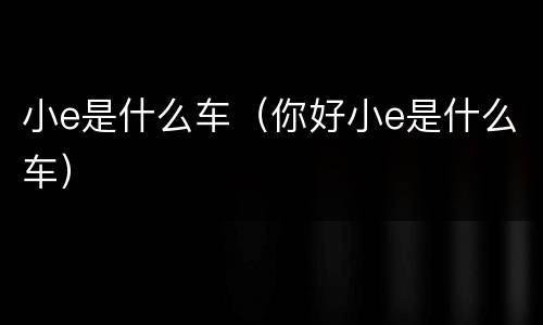 小e是什么车（你好小e是什么车）