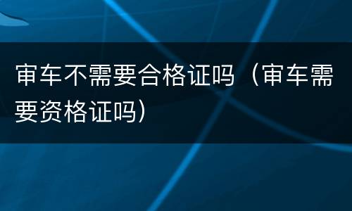 审车不需要合格证吗（审车需要资格证吗）