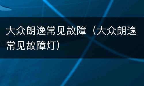 大众朗逸常见故障（大众朗逸常见故障灯）