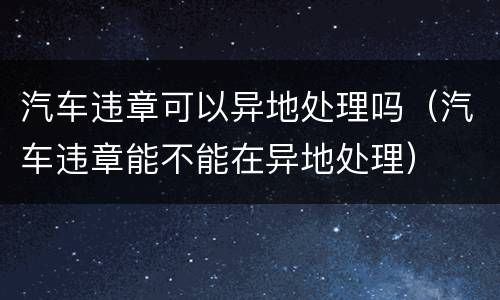 汽车违章可以异地处理吗（汽车违章能不能在异地处理）