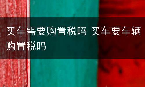 买车需要购置税吗 买车要车辆购置税吗