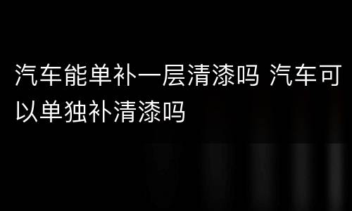 汽车能单补一层清漆吗 汽车可以单独补清漆吗