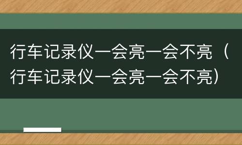 行车记录仪一会亮一会不亮（行车记录仪一会亮一会不亮）