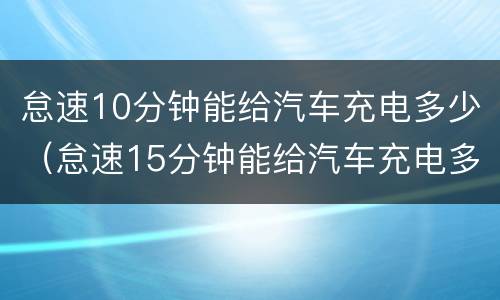 怠速10分钟能给汽车充电多少（怠速15分钟能给汽车充电多少）