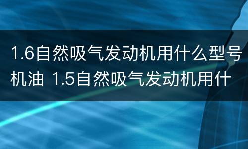 1.6自然吸气发动机用什么型号机油 1.5自然吸气发动机用什么机油