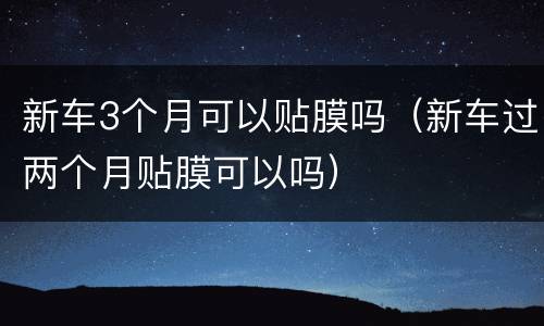 新车3个月可以贴膜吗（新车过两个月贴膜可以吗）